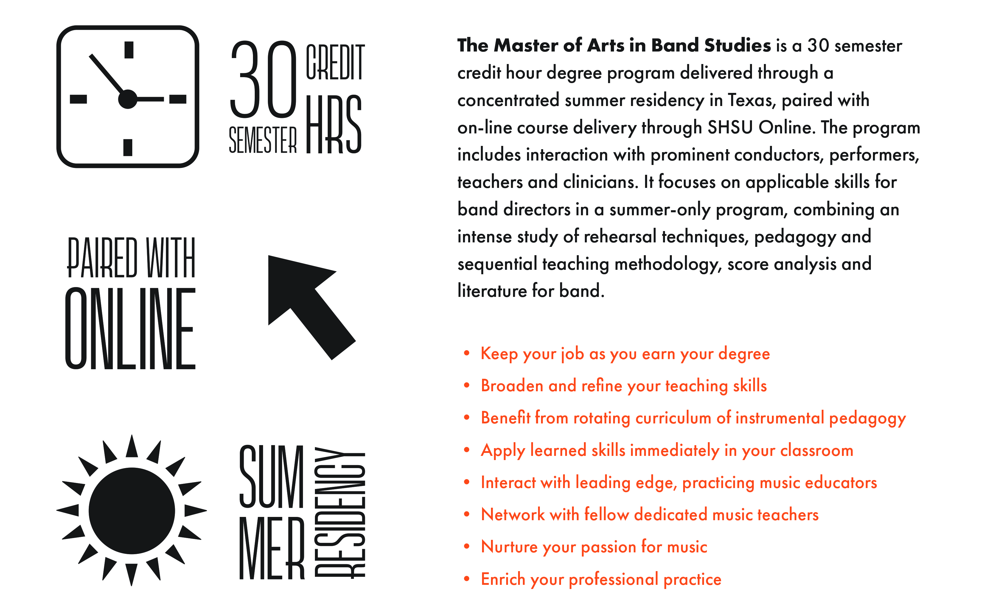 The Master of Arts in Band Studies
Features:
- 30 semester credit hours
- Paired with Online
- Summer Residency

The Master of Arts in Band Studies is a 30 semester credit hour degree program delivered through a concentrated summer residency in Texas, paired with on-line course delivery through SHSU Online. The program includes interaction with prominent conductors, performers, teachers, and clinicians. It focuses on applicable skills for band directors in a summer-only program, combining an intense study of rehearsal techniques, pedagogy and sequential teaching methodology, score analysis and literature for band. 

Highlights:
- Keep your job as you earn your degree
- Broaden and refine your teaching skills
- Benefit from rotating curriculum of instrument pedagogy
- Apply learned skills immediately in your classroom
- Interact with leading edge, practicing music educators
- Network with fellow dedicated music teachers
- Nurture your passion for music
- Enrich your professional practice